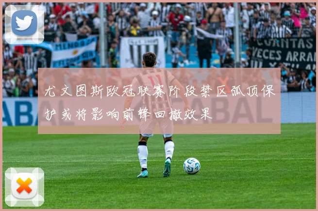 尤文图斯欧冠联赛阶段禁区弧顶保护或将影响前锋回撤效果