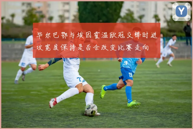 毕尔巴鄂与埃因霍温欧冠交锋时进攻宽度保持是否会改变比赛走向