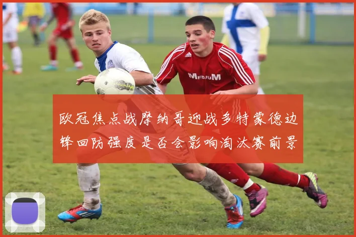 欧冠焦点战摩纳哥迎战多特蒙德边锋回防强度是否会影响淘汰赛前景