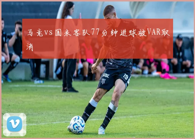 马竞vs国米客队77分钟进球被VAR取消