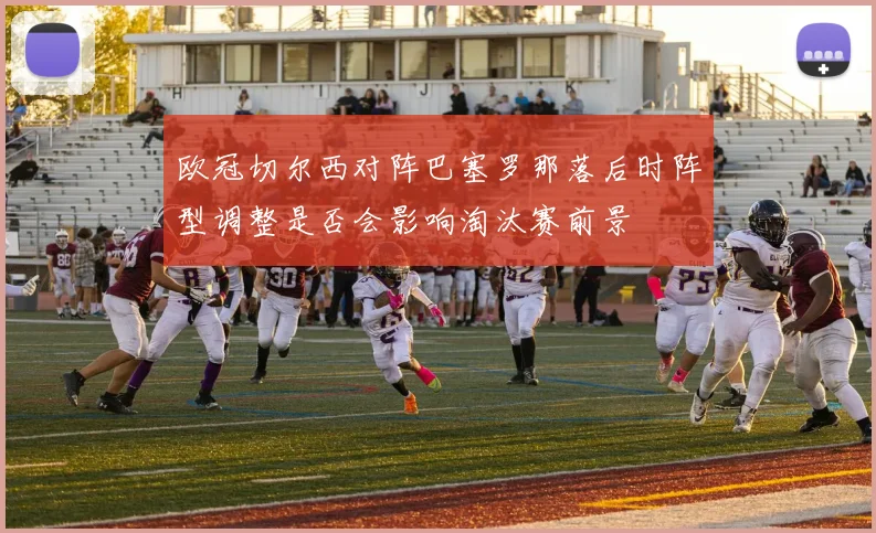 欧冠切尔西对阵巴塞罗那落后时阵型调整是否会影响淘汰赛前景