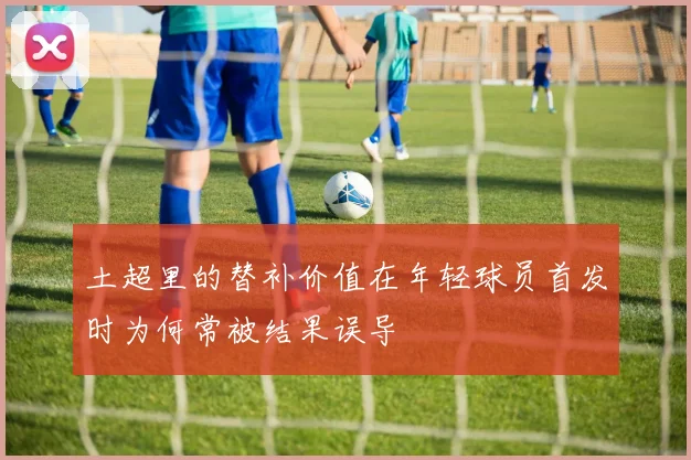 土超里的替补价值在年轻球员首发时为何常被结果误导